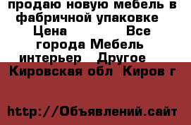 продаю новую мебель в фабричной упаковке › Цена ­ 12 750 - Все города Мебель, интерьер » Другое   . Кировская обл.,Киров г.